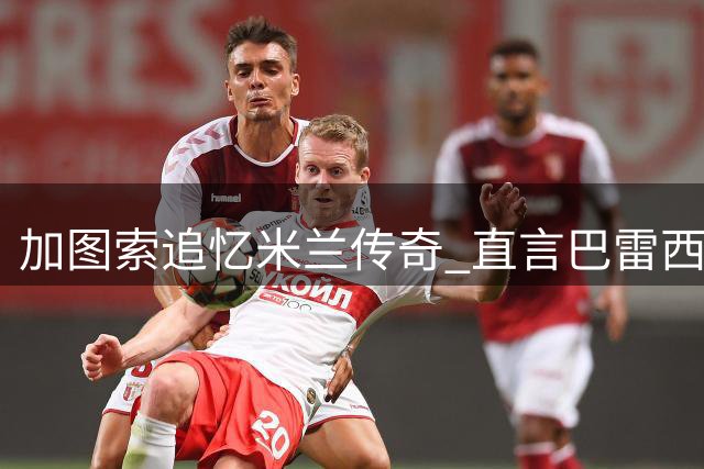 加图索追忆米兰传奇 直言巴雷西革新防守艺术应获金球殊荣