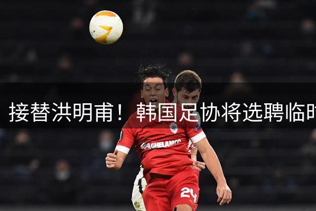 接替洪明甫！韩国足协将选聘临时主教练接手国家队