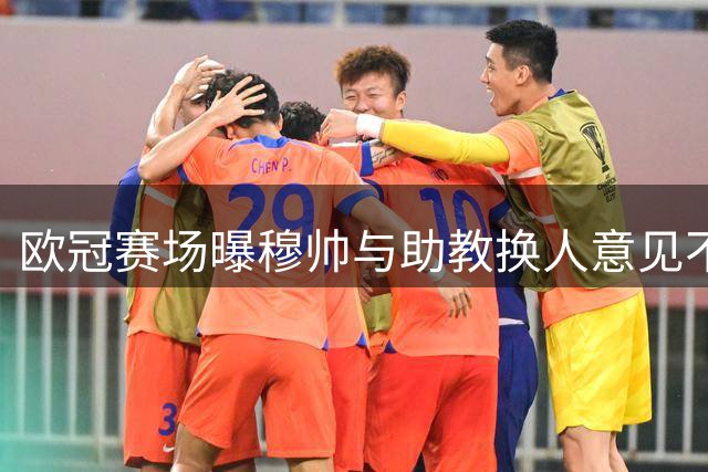 欧冠赛场曝穆帅与助教换人意见不合