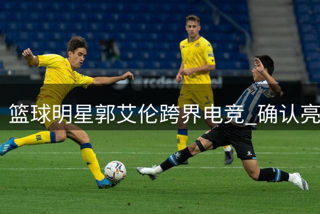 篮球明星郭艾伦跨界电竞 确认亮相长沙无畏契约全明星赛