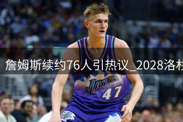 詹姆斯续约76人引热议 2028洛杉矶奥运或成传奇终点？