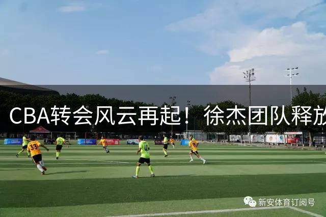 CBA转会风云再起！徐杰团队释放离队信号意欲何为？