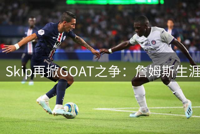 Skip再掀GOAT之争：詹姆斯生涯长度难撼乔丹历史地位